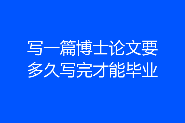 写一篇博士论文要多久写完才能毕业