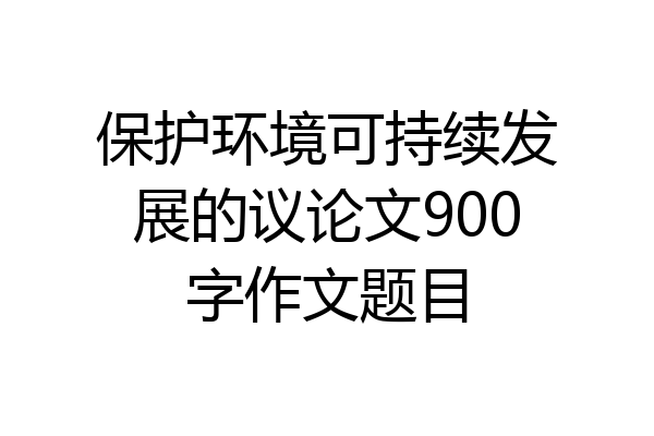 保护环境可持续发展的议论文900字作文题目