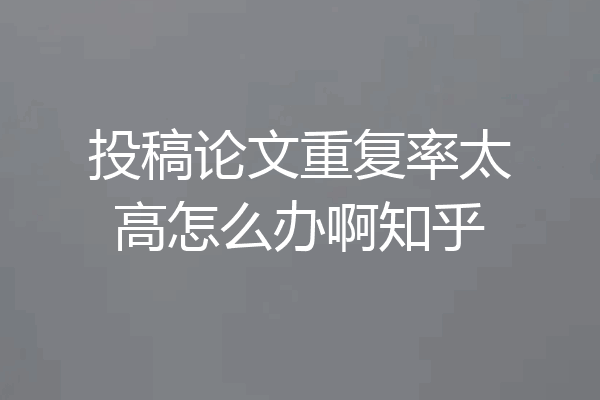 投稿论文重复率太高怎么办啊知乎