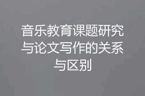 音乐教育课题研究与论文写作的关系与区别
