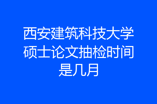 西安建筑科技大学硕士论文抽检时间是几月
