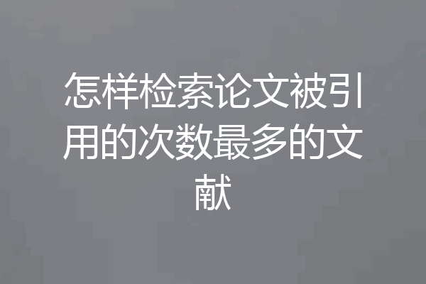 怎样检索论文被引用的次数最多的文献