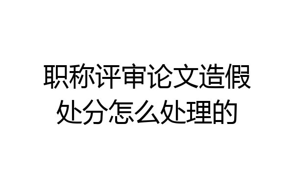 职称评审论文造假处分怎么处理的