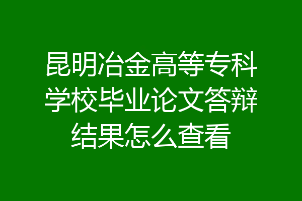 昆明冶金高等专科学校毕业论文答辩结果怎么查看