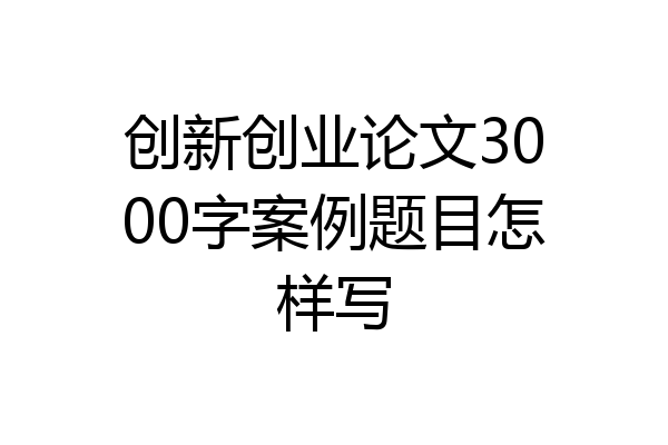 创新创业论文3000字案例题目怎样写