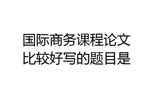 国际商务课程论文比较好写的题目是