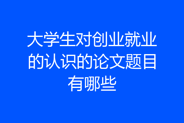 大学生对创业就业的认识的论文题目有哪些