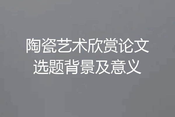 陶瓷艺术欣赏论文选题背景及意义