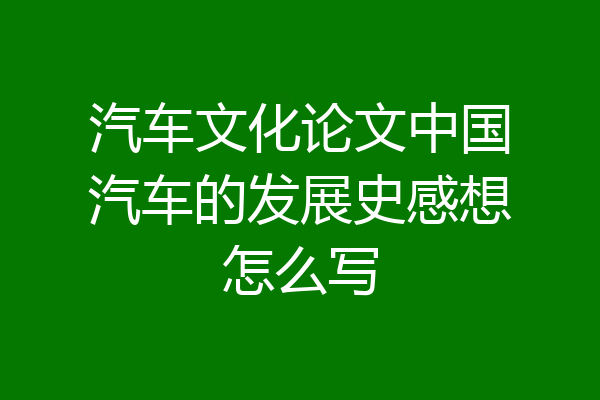 汽车文化论文中国汽车的发展史感想怎么写