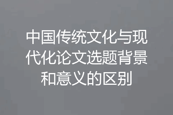 中国传统文化与现代化论文选题背景和意义的区别
