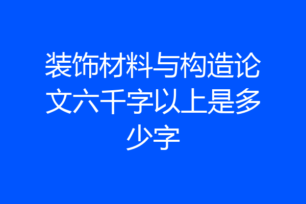 装饰材料与构造论文六千字以上是多少字