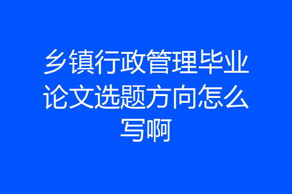 乡镇行政管理毕业论文选题方向怎么写啊