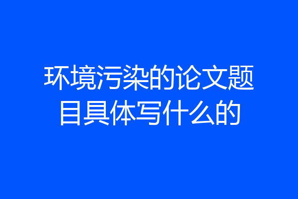 环境污染的论文题目具体写什么的