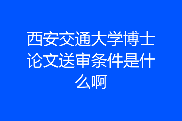西安交通大学博士论文送审条件是什么啊