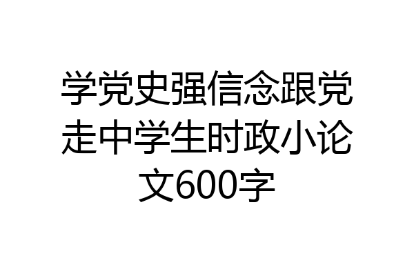 学党史强信念跟党走中学生时政小论文600字