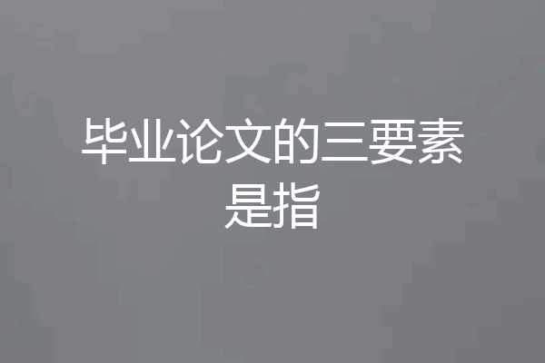 毕业论文的三要素是指