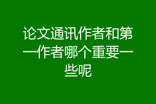 论文通讯作者和第一作者哪个重要一些呢