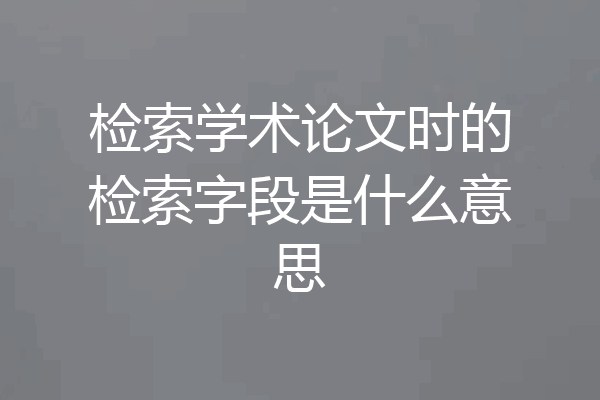 检索学术论文时的检索字段是什么意思