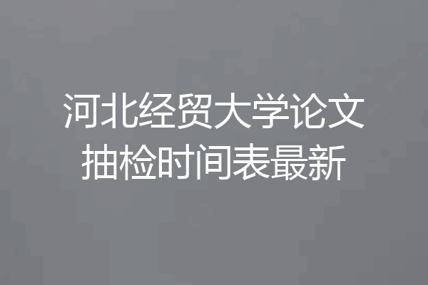 河北经贸大学论文抽检时间表最新