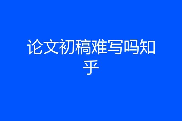 论文初稿难写吗知乎