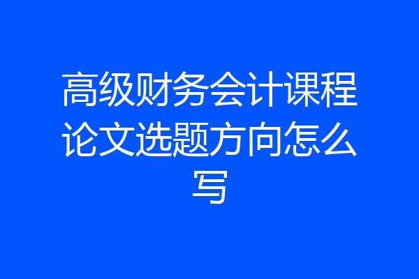 高级财务会计课程论文选题方向怎么写