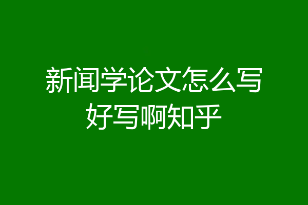 新闻学论文怎么写好写啊知乎
