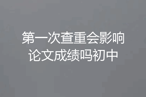 第一次查重会影响论文成绩吗初中