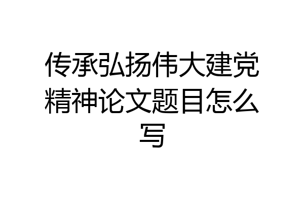 传承弘扬伟大建党精神论文题目怎么写