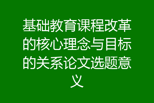 基础教育课程改革的核心理念与目标的关系论文选题意义