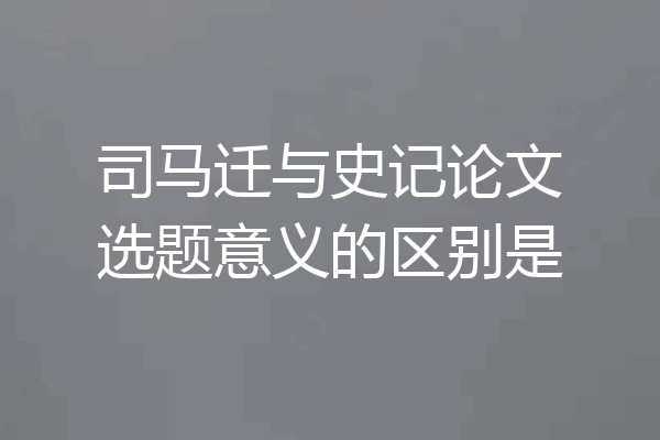 司马迁与史记论文选题意义的区别是
