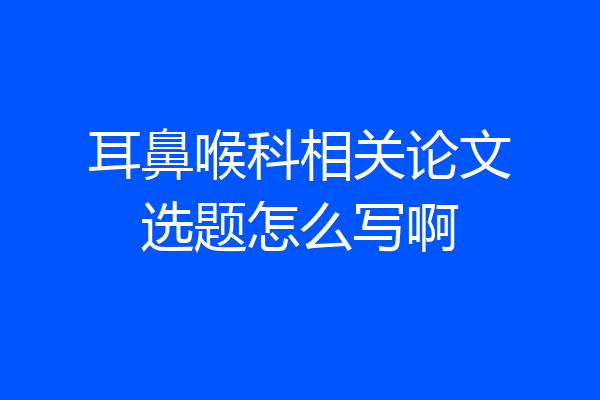 耳鼻喉科相关论文选题怎么写啊