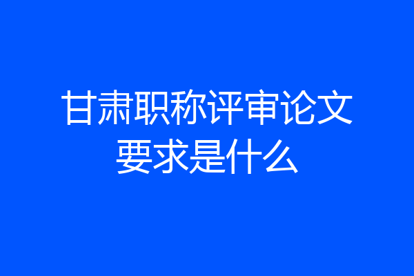 甘肃职称评审论文要求是什么