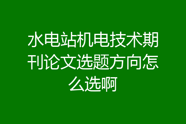 水电站机电技术期刊论文选题方向怎么选啊