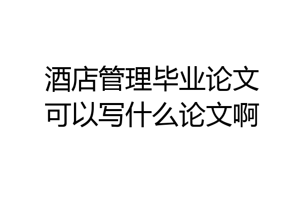 酒店管理毕业论文可以写什么论文啊