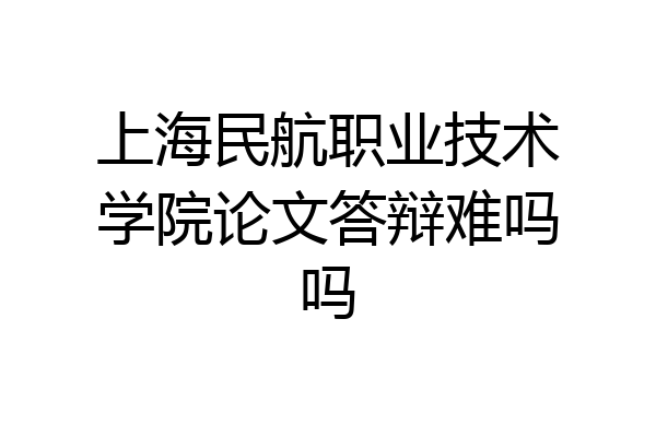 上海民航职业技术学院论文答辩难吗吗