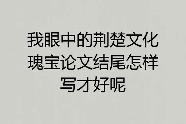 我眼中的荆楚文化瑰宝论文结尾怎样写才好呢