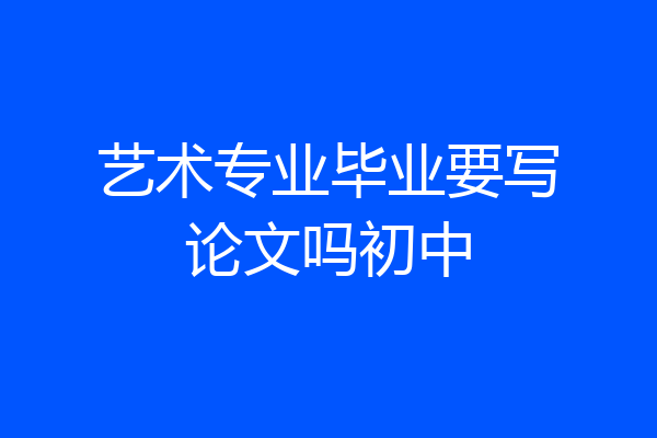 艺术专业毕业要写论文吗初中