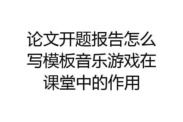 论文开题报告怎么写模板音乐游戏在课堂中的作用
