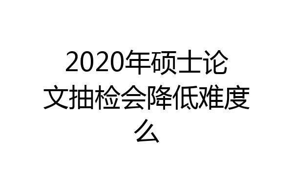 2020年硕士论文抽检会降低难度么