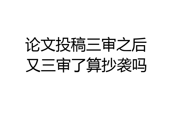论文投稿三审之后又三审了算抄袭吗