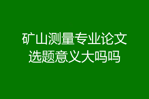 矿山测量专业论文选题意义大吗吗