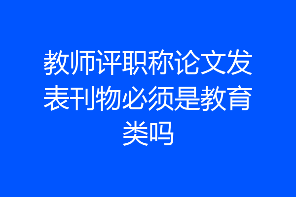 教师评职称论文发表刊物必须是教育类吗