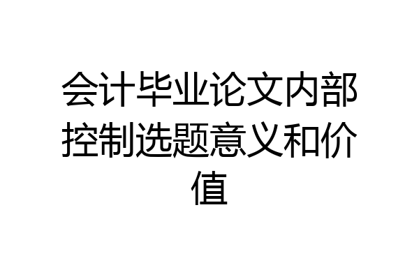 会计毕业论文内部控制选题意义和价值