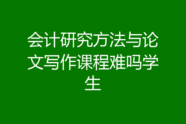 会计研究方法与论文写作课程难吗学生