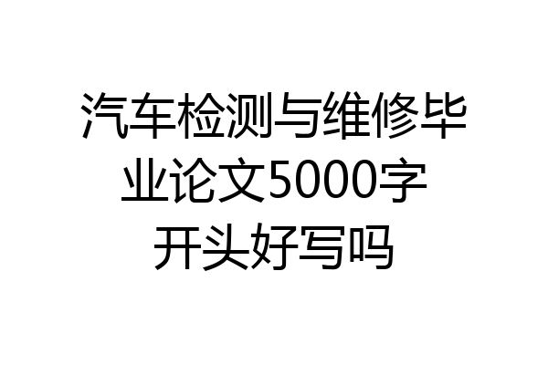 汽车检测与维修毕业论文5000字开头好写吗