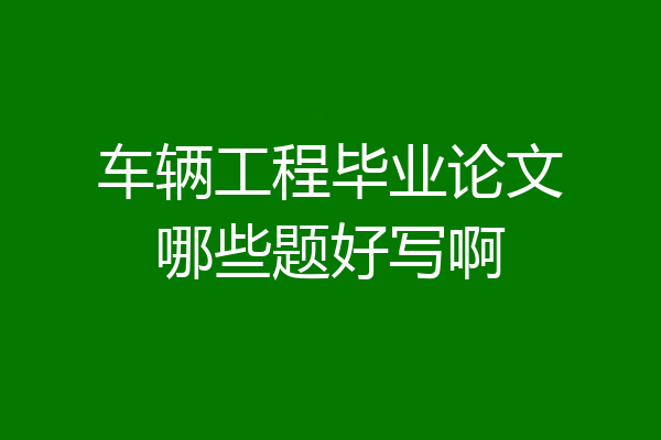 车辆工程毕业论文哪些题好写啊