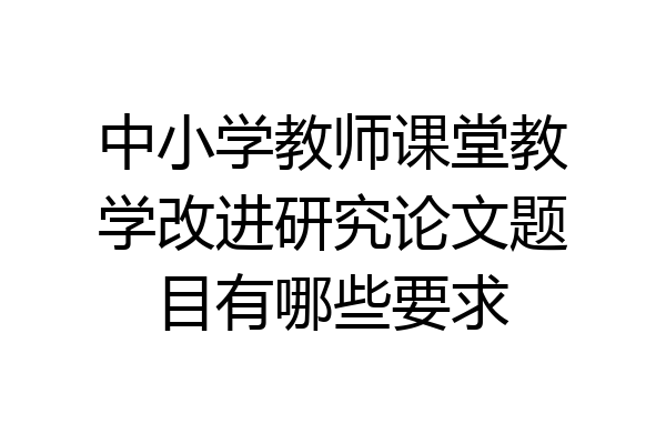 中小学教师课堂教学改进研究论文题目有哪些要求