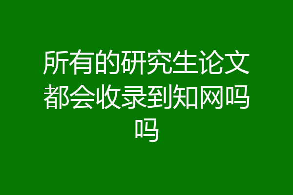 所有的研究生论文都会收录到知网吗吗