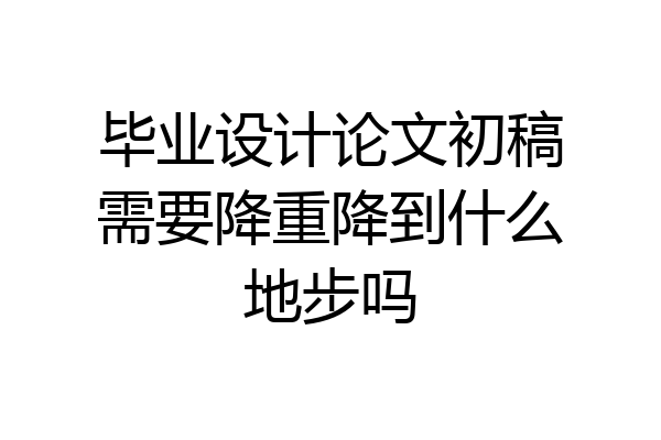 毕业设计论文初稿需要降重降到什么地步吗