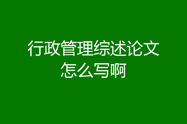 行政管理综述论文怎么写啊